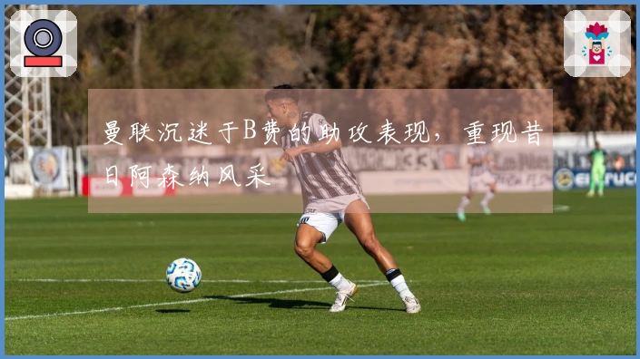 曼联沉迷于B费的助攻表现，重现昔日阿森纳风采