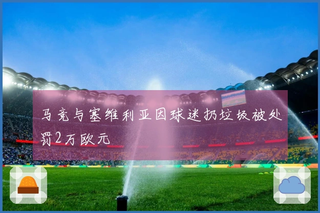 马竞与塞维利亚因球迷扔垃圾被处罚2万欧元
