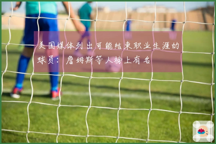 美国媒体列出可能结束职业生涯的球员：詹姆斯等人榜上有名